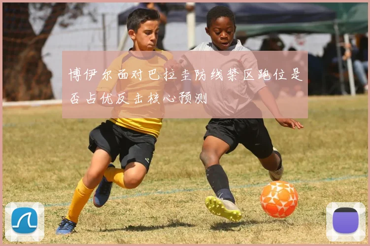 博伊尔面对巴拉圭防线禁区跑位是否占优反击核心预测