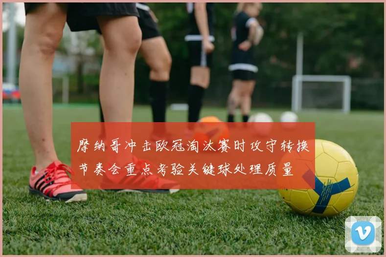 摩纳哥冲击欧冠淘汰赛时攻守转换节奏会重点考验关键球处理质量