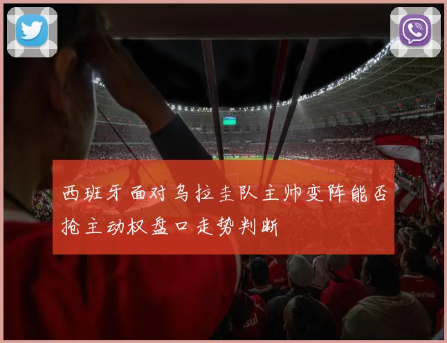 西班牙面对乌拉圭队主帅变阵能否抢主动权盘口走势判断