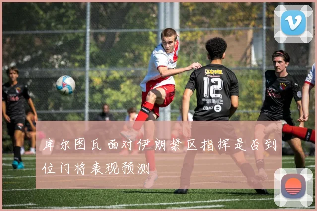 库尔图瓦面对伊朗禁区指挥是否到位门将表现预测