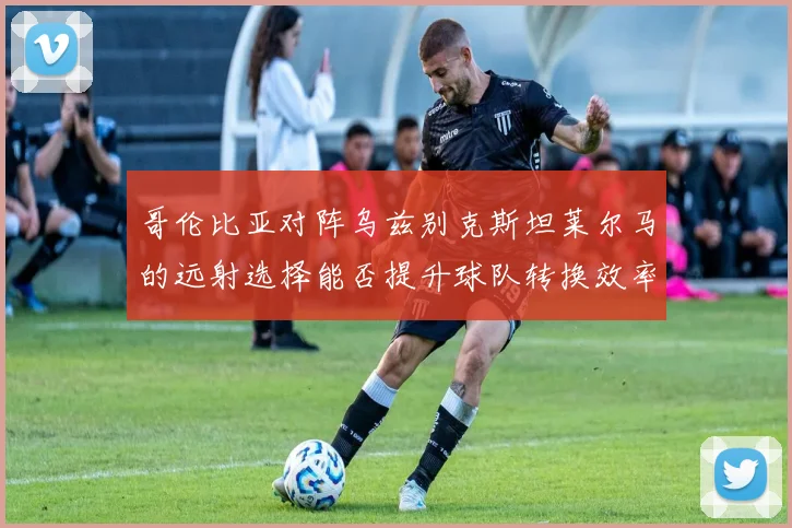 哥伦比亚对阵乌兹别克斯坦莱尔马的远射选择能否提升球队转换效率