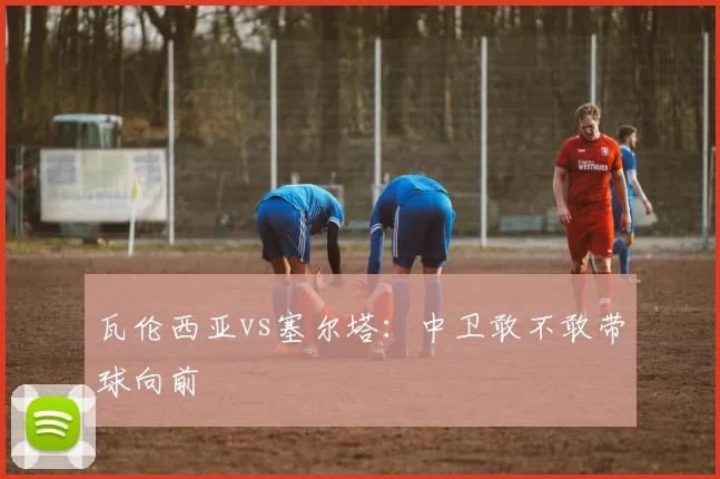 瓦伦西亚vs塞尔塔：中卫敢不敢带球向前
