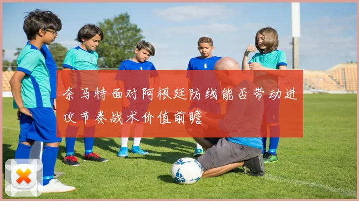 奈马特面对阿根廷防线能否带动进攻节奏战术价值前瞻