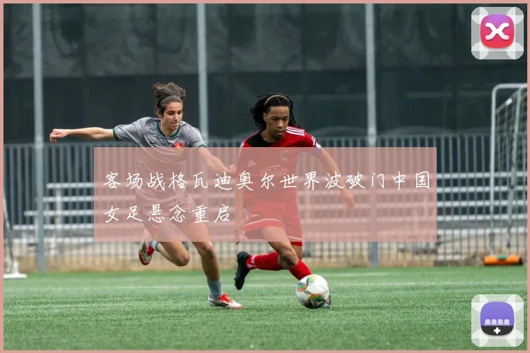客场战格瓦迪奥尔世界波破门中国女足悬念重启