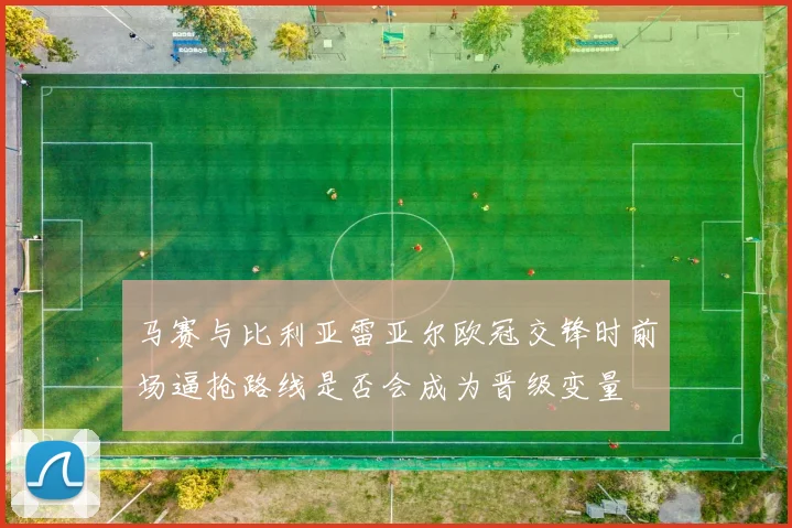 马赛与比利亚雷亚尔欧冠交锋时前场逼抢路线是否会成为晋级变量