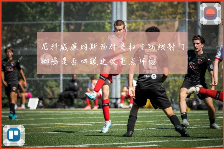 尼科威廉姆斯面对乌拉圭防线射门脚感是否回暖进攻重点评估