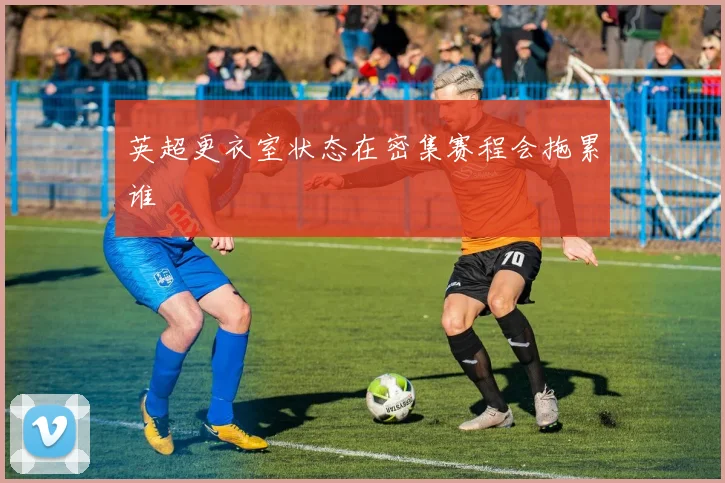 英超更衣室状态在密集赛程会拖累谁